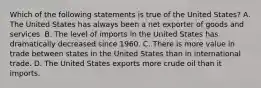 Which of the following statements is true of the United​ States? A. The United States has always been a net exporter of goods and services. B. The level of imports in the United States has dramatically decreased since 1960. C. There is more value in trade between states in the United States than in international trade. D. The United States exports more crude oil than it imports.