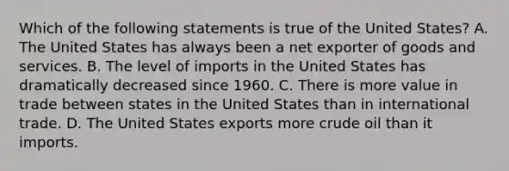 Which of the following statements is true of the United​ States? A. The United States has always been a net exporter of goods and services. B. The level of imports in the United States has dramatically decreased since 1960. C. There is more value in trade between states in the United States than in international trade. D. The United States exports more crude oil than it imports.