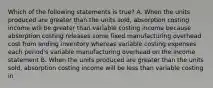 Which of the following statements is true? A. When the units produced are greater than the units sold, absorption costing income will be greater than variable costing income because absorption costing releases some fixed manufacturing overhead cost from ending inventory whereas variable costing expenses each period's variable manufacturing overhead on the income statement B. When the units produced are greater than the units sold, absorption costing income will be less than variable costing in