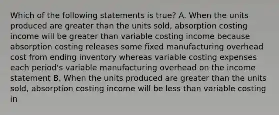 Which of the following statements is true? A. When the units produced are greater than the units sold, absorption costing income will be greater than variable costing income because absorption costing releases some fixed manufacturing overhead cost from ending inventory whereas variable costing expenses each period's variable manufacturing overhead on the income statement B. When the units produced are greater than the units sold, absorption costing income will be less than variable costing in