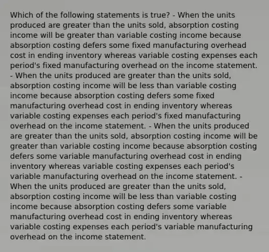 Which of the following statements is true? - When the units produced are greater than the units sold, absorption costing income will be greater than variable costing income because absorption costing defers some fixed manufacturing overhead cost in ending inventory whereas variable costing expenses each period's fixed manufacturing overhead on the income statement. - When the units produced are greater than the units sold, absorption costing income will be less than variable costing income because absorption costing defers some fixed manufacturing overhead cost in ending inventory whereas variable costing expenses each period's fixed manufacturing overhead on the income statement. - When the units produced are greater than the units sold, absorption costing income will be greater than variable costing income because absorption costing defers some variable manufacturing overhead cost in ending inventory whereas variable costing expenses each period's variable manufacturing overhead on the income statement. -When the units produced are greater than the units sold, absorption costing income will be less than variable costing income because absorption costing defers some variable manufacturing overhead cost in ending inventory whereas variable costing expenses each period's variable manufacturing overhead on the income statement.