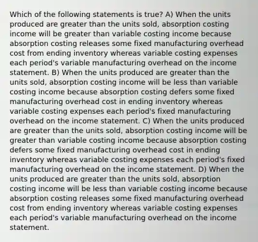 Which of the following statements is true? A) When the units produced are <a href='https://www.questionai.com/knowledge/ktgHnBD4o3-greater-than' class='anchor-knowledge'>greater than</a> the units sold, absorption costing income will be greater than variable costing income because absorption costing releases some fixed manufacturing overhead cost from ending inventory whereas variable costing expenses each period's variable manufacturing overhead on the <a href='https://www.questionai.com/knowledge/kCPMsnOwdm-income-statement' class='anchor-knowledge'>income statement</a>. B) When the units produced are greater than the units sold, absorption costing income will be <a href='https://www.questionai.com/knowledge/k7BtlYpAMX-less-than' class='anchor-knowledge'>less than</a> variable costing income because absorption costing defers some fixed manufacturing overhead cost in ending inventory whereas variable costing expenses each period's fixed manufacturing overhead on the income statement. C) When the units produced are greater than the units sold, absorption costing income will be greater than variable costing income because absorption costing defers some fixed manufacturing overhead cost in ending inventory whereas variable costing expenses each period's fixed manufacturing overhead on the income statement. D) When the units produced are greater than the units sold, absorption costing income will be less than variable costing income because absorption costing releases some fixed manufacturing overhead cost from ending inventory whereas variable costing expenses each period's variable manufacturing overhead on the income statement.