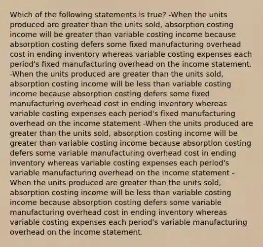 Which of the following statements is true? -When the units produced are <a href='https://www.questionai.com/knowledge/ktgHnBD4o3-greater-than' class='anchor-knowledge'>greater than</a> the units sold, absorption costing income will be greater than variable costing income because absorption costing defers some fixed manufacturing overhead cost in ending inventory whereas variable costing expenses each period's fixed manufacturing overhead on the <a href='https://www.questionai.com/knowledge/kCPMsnOwdm-income-statement' class='anchor-knowledge'>income statement</a>. -When the units produced are greater than the units sold, absorption costing income will be <a href='https://www.questionai.com/knowledge/k7BtlYpAMX-less-than' class='anchor-knowledge'>less than</a> variable costing income because absorption costing defers some fixed manufacturing overhead cost in ending inventory whereas variable costing expenses each period's fixed manufacturing overhead on the income statement -When the units produced are greater than the units sold, absorption costing income will be greater than variable costing income because absorption costing defers some variable manufacturing overhead cost in ending inventory whereas variable costing expenses each period's variable manufacturing overhead on the income statement -When the units produced are greater than the units sold, absorption costing income will be less than variable costing income because absorption costing defers some variable manufacturing overhead cost in ending inventory whereas variable costing expenses each period's variable manufacturing overhead on the income statement.