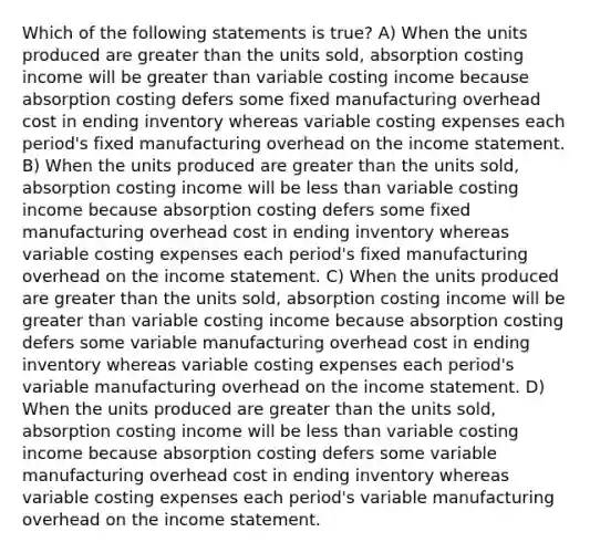 Which of the following statements is true? A) When the units produced are <a href='https://www.questionai.com/knowledge/ktgHnBD4o3-greater-than' class='anchor-knowledge'>greater than</a> the units sold, absorption costing income will be greater than variable costing income because absorption costing defers some fixed manufacturing overhead cost in ending inventory whereas variable costing expenses each period's fixed manufacturing overhead on the <a href='https://www.questionai.com/knowledge/kCPMsnOwdm-income-statement' class='anchor-knowledge'>income statement</a>. B) When the units produced are greater than the units sold, absorption costing income will be <a href='https://www.questionai.com/knowledge/k7BtlYpAMX-less-than' class='anchor-knowledge'>less than</a> variable costing income because absorption costing defers some fixed manufacturing overhead cost in ending inventory whereas variable costing expenses each period's fixed manufacturing overhead on the income statement. C) When the units produced are greater than the units sold, absorption costing income will be greater than variable costing income because absorption costing defers some variable manufacturing overhead cost in ending inventory whereas variable costing expenses each period's variable manufacturing overhead on the income statement. D) When the units produced are greater than the units sold, absorption costing income will be less than variable costing income because absorption costing defers some variable manufacturing overhead cost in ending inventory whereas variable costing expenses each period's variable manufacturing overhead on the income statement.