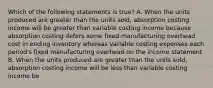 Which of the following statements is true? A. When the units produced are greater than the units sold, absorption costing income will be greater than variable costing income because absorption costing defers some fixed manufacturing overhead cost in ending inventory whereas variable costing expenses each period's fixed manufacturing overhead on the income statement B. When the units produced are greater than the units sold, absorption costing income will be less than variable costing income be