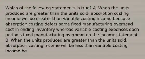 Which of the following statements is true? A. When the units produced are <a href='https://www.questionai.com/knowledge/ktgHnBD4o3-greater-than' class='anchor-knowledge'>greater than</a> the units sold, absorption costing income will be greater than variable costing income because absorption costing defers some fixed manufacturing overhead cost in ending inventory whereas variable costing expenses each period's fixed manufacturing overhead on the <a href='https://www.questionai.com/knowledge/kCPMsnOwdm-income-statement' class='anchor-knowledge'>income statement</a> B. When the units produced are greater than the units sold, absorption costing income will be <a href='https://www.questionai.com/knowledge/k7BtlYpAMX-less-than' class='anchor-knowledge'>less than</a> variable costing income be