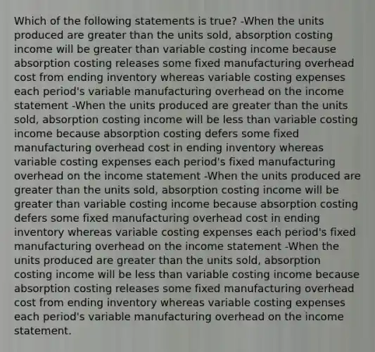 Which of the following statements is true? -When the units produced are greater than the units sold, absorption costing income will be greater than variable costing income because absorption costing releases some fixed manufacturing overhead cost from ending inventory whereas variable costing expenses each period's variable manufacturing overhead on the income statement -When the units produced are greater than the units sold, absorption costing income will be less than variable costing income because absorption costing defers some fixed manufacturing overhead cost in ending inventory whereas variable costing expenses each period's fixed manufacturing overhead on the income statement -When the units produced are greater than the units sold, absorption costing income will be greater than variable costing income because absorption costing defers some fixed manufacturing overhead cost in ending inventory whereas variable costing expenses each period's fixed manufacturing overhead on the income statement -When the units produced are greater than the units sold, absorption costing income will be less than variable costing income because absorption costing releases some fixed manufacturing overhead cost from ending inventory whereas variable costing expenses each period's variable manufacturing overhead on the income statement.