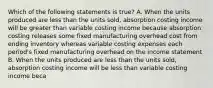 Which of the following statements is true? A. When the units produced are less than the units sold, absorption costing income will be greater than variable costing income because absorption costing releases some fixed manufacturing overhead cost from ending inventory whereas variable costing expenses each period's fixed manufacturing overhead on the income statement B. When the units produced are less than the units sold, absorption costing income will be less than variable costing income beca