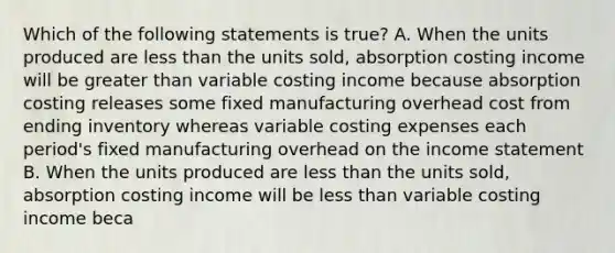 Which of the following statements is true? A. When the units produced are less than the units sold, absorption costing income will be greater than variable costing income because absorption costing releases some fixed manufacturing overhead cost from ending inventory whereas variable costing expenses each period's fixed manufacturing overhead on the income statement B. When the units produced are less than the units sold, absorption costing income will be less than variable costing income beca