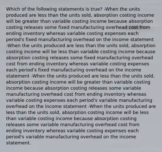 Which of the following statements is true? -When the units produced are less than the units sold, absorption costing income will be greater than variable costing income because absorption costing releases some fixed manufacturing overhead cost from ending inventory whereas variable costing expenses each period's fixed manufacturing overhead on the income statement -When the units produced are less than the units sold, absorption costing income will be less than variable costing income because absorption costing releases some fixed manufacturing overhead cost from ending inventory whereas variable costing expenses each period's fixed manufacturing overhead on the income statement -When the units produced are less than the units sold, absorption costing income will be greater than variable costing income because absorption costing releases some variable manufacturing overhead cost from ending inventory whereas variable costing expenses each period's variable manufacturing overhead on the income statement -When the units produced are less than the units sold, absorption costing income will be less than variable costing income because absorption costing releases some variable manufacturing overhead cost from ending inventory whereas variable costing expenses each period's variable manufacturing overhead on the income statement.