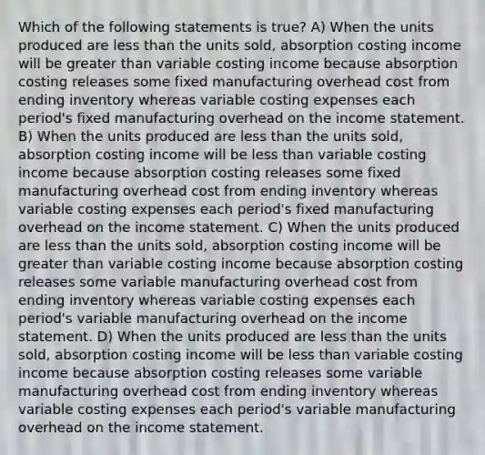 Which of the following statements is true? A) When the units produced are <a href='https://www.questionai.com/knowledge/k7BtlYpAMX-less-than' class='anchor-knowledge'>less than</a> the units sold, absorption costing income will be <a href='https://www.questionai.com/knowledge/ktgHnBD4o3-greater-than' class='anchor-knowledge'>greater than</a> variable costing income because absorption costing releases some fixed manufacturing overhead cost from ending inventory whereas variable costing expenses each period's fixed manufacturing overhead on the <a href='https://www.questionai.com/knowledge/kCPMsnOwdm-income-statement' class='anchor-knowledge'>income statement</a>. B) When the units produced are less than the units sold, absorption costing income will be less than variable costing income because absorption costing releases some fixed manufacturing overhead cost from ending inventory whereas variable costing expenses each period's fixed manufacturing overhead on the income statement. C) When the units produced are less than the units sold, absorption costing income will be greater than variable costing income because absorption costing releases some variable manufacturing overhead cost from ending inventory whereas variable costing expenses each period's variable manufacturing overhead on the income statement. D) When the units produced are less than the units sold, absorption costing income will be less than variable costing income because absorption costing releases some variable manufacturing overhead cost from ending inventory whereas variable costing expenses each period's variable manufacturing overhead on the income statement.