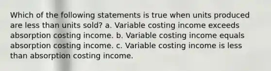 Which of the following statements is true when units produced are less than units sold? a. Variable costing income exceeds absorption costing income. b. Variable costing income equals absorption costing income. c. Variable costing income is less than absorption costing income.