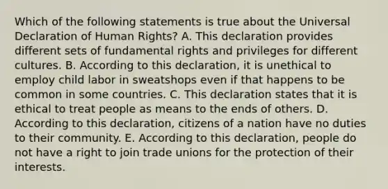 Which of the following statements is true about the Universal Declaration of Human Rights? A. This declaration provides different sets of fundamental rights and privileges for different cultures. B. According to this declaration, it is unethical to employ child labor in sweatshops even if that happens to be common in some countries. C. This declaration states that it is ethical to treat people as means to the ends of others. D. According to this declaration, citizens of a nation have no duties to their community. E. According to this declaration, people do not have a right to join trade unions for the protection of their interests.