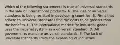 Which of the following statements is true of universal standards in the sale of international products? A. The idea of universal standards is being resisted in developing countries. B. Firms that adhere to universal standards find the costs to be greater than the benefits. C. The international market for industrial goods uses the imperial system as a universal standard. D. All governments mandate universal standards. E. The lack of universal standards limits the expansion of industries.