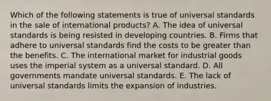 Which of the following statements is true of universal standards in the sale of international products? A. The idea of universal standards is being resisted in developing countries. B. Firms that adhere to universal standards find the costs to be greater than the benefits. C. The international market for industrial goods uses the imperial system as a universal standard. D. All governments mandate universal standards. E. The lack of universal standards limits the expansion of industries.