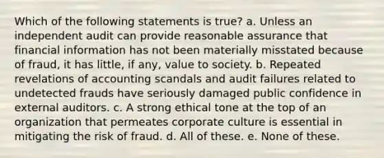 Which of the following statements is true? a. Unless an independent audit can provide reasonable assurance that financial information has not been materially misstated because of fraud, it has little, if any, value to society. b. Repeated revelations of accounting scandals and audit failures related to undetected frauds have seriously damaged public confidence in external auditors. c. A strong ethical tone at the top of an organization that permeates corporate culture is essential in mitigating the risk of fraud. d. All of these. e. None of these.