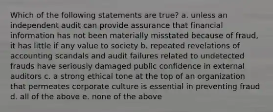 Which of the following statements are true? a. unless an independent audit can provide assurance that financial information has not been materially misstated because of fraud, it has little if any value to society b. repeated revelations of accounting scandals and audit failures related to undetected frauds have seriously damaged public confidence in external auditors c. a strong ethical tone at the top of an organization that permeates corporate culture is essential in preventing fraud d. all of the above e. none of the above