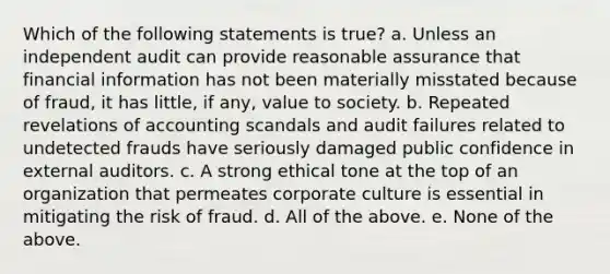 Which of the following statements is true? a. Unless an independent audit can provide reasonable assurance that financial information has not been materially misstated because of fraud, it has little, if any, value to society. b. Repeated revelations of accounting scandals and audit failures related to undetected frauds have seriously damaged public confidence in external auditors. c. A strong ethical tone at the top of an organization that permeates corporate culture is essential in mitigating the risk of fraud. d. All of the above. e. None of the above.