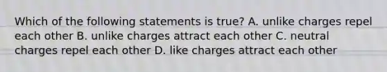 Which of the following statements is true? A. unlike charges repel each other B. unlike charges attract each other C. neutral charges repel each other D. like charges attract each other