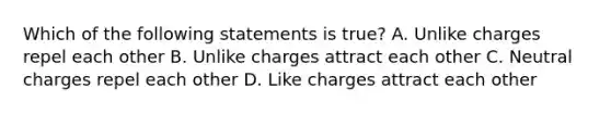 Which of the following statements is true? A. Unlike charges repel each other B. Unlike charges attract each other C. Neutral charges repel each other D. Like charges attract each other