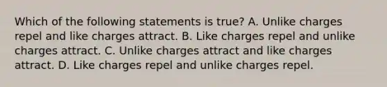 Which of the following statements is true? A. Unlike charges repel and like charges attract. B. Like charges repel and unlike charges attract. C. Unlike charges attract and like charges attract. D. Like charges repel and unlike charges repel.