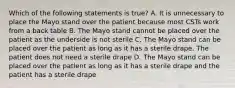 Which of the following statements is true? A. It is unnecessary to place the Mayo stand over the patient because most CSTs work from a back table B. The Mayo stand cannot be placed over the patient as the underside is not sterile C. The Mayo stand can be placed over the patient as long as it has a sterile drape. The patient does not need a sterile drape D. The Mayo stand can be placed over the patient as long as it has a sterile drape and the patient has a sterile drape