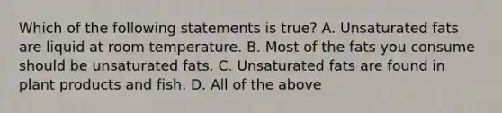 Which of the following statements is true? A. Unsaturated fats are liquid at room temperature. B. Most of the fats you consume should be unsaturated fats. C. Unsaturated fats are found in plant products and fish. D. All of the above