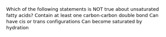 Which of the following statements is NOT true about unsaturated fatty acids? Contain at least one carbon-carbon double bond Can have cis or trans configurations Can become saturated by hydration