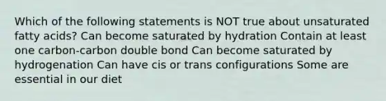 Which of the following statements is NOT true about unsaturated fatty acids? Can become saturated by hydration Contain at least one carbon-carbon double bond Can become saturated by hydrogenation Can have cis or trans configurations Some are essential in our diet