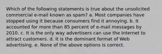 Which of the following statements is true about the unsolicited commercial e-mail known as spam? a. Most companies have stopped using it because consumers find it annoying. b. It accounted for more than 85 percent of e-mail messages by 2010. c. It is the only way advertisers can use the Internet to attract customers. d. It is the dominant format of Web advertising. e. None of the above options is correct.