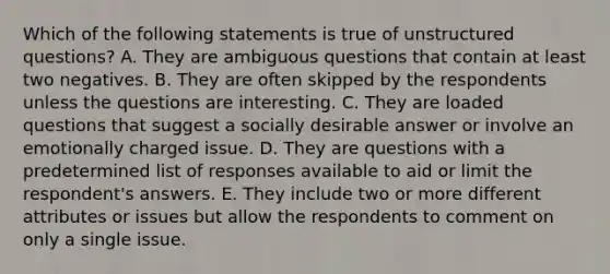 Which of the following statements is true of unstructured questions? A. They are ambiguous questions that contain at least two negatives. B. They are often skipped by the respondents unless the questions are interesting. C. They are loaded questions that suggest a socially desirable answer or involve an emotionally charged issue. D. They are questions with a predetermined list of responses available to aid or limit the respondent's answers. E. They include two or more different attributes or issues but allow the respondents to comment on only a single issue.