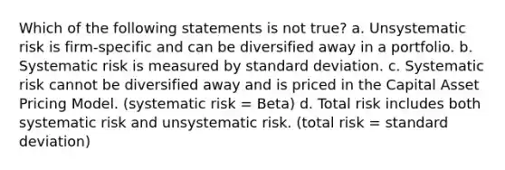 Which of the following statements is not true? a. Unsystematic risk is firm-specific and can be diversified away in a portfolio. b. Systematic risk is measured by <a href='https://www.questionai.com/knowledge/kqGUr1Cldy-standard-deviation' class='anchor-knowledge'>standard deviation</a>. c. Systematic risk cannot be diversified away and is priced in the Capital Asset Pricing Model. (systematic risk = Beta) d. Total risk includes both systematic risk and unsystematic risk. (total risk = standard deviation)