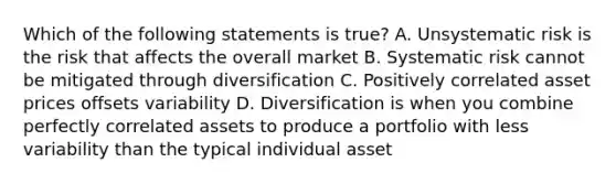 Which of the following statements is true? A. Unsystematic risk is the risk that affects the overall market B. Systematic risk cannot be mitigated through diversification C. Positively correlated asset prices offsets variability D. Diversification is when you combine perfectly correlated assets to produce a portfolio with less variability than the typical individual asset