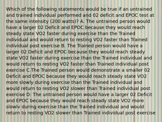 Which of the following statements would be true if an untrained and trained individual performed and 02 deficit and EPOC test at the same intensity (200 watts)? A. The untrained person would have a larger 02 Deficit and EPOC because they would reach steady state VO2 faster during exercise than the Trained individual and would return to resting VO2 faster than Trained individual post exercise B. The Trained person would have a larger 02 Deficit and EPOC because they would reach steady state VO2 faster during exercise than the Trained individual and would return to resting VO2 faster than Trained individual post exercise C.The Trained person would demonstrate a smaller 02 Deficit and EPOC because they would reach steady state VO2 more slowly during exercise than the Trained individual and would return to resting VO2 slower than Trained individual post exercise D: The untrained person would have a larger 02 Deficit and EPOC because they would reach steady state VO2 more slowlv during exercise than the Trained individual and would return to resting VO2 slower than Trained individual post exercise