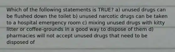 Which of the following statements is TRUE? a) unused drugs can be flushed down the toilet b) unused narcotic drugs can be taken to a hospital emergency room c) mixing unused drugs with kitty litter or coffee-grounds in a good way to dispose of them d) pharmacies will not accept unused drugs that need to be disposed of