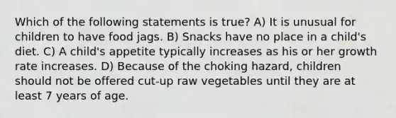 Which of the following statements is true? A) It is unusual for children to have food jags. B) Snacks have no place in a child's diet. C) A child's appetite typically increases as his or her growth rate increases. D) Because of the choking hazard, children should not be offered cut-up raw vegetables until they are at least 7 years of age.