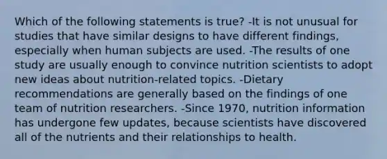 Which of the following statements is true? -It is not unusual for studies that have similar designs to have different findings, especially when human subjects are used. -The results of one study are usually enough to convince nutrition scientists to adopt new ideas about nutrition-related topics. -Dietary recommendations are generally based on the findings of one team of nutrition researchers. -Since 1970, nutrition information has undergone few updates, because scientists have discovered all of the nutrients and their relationships to health.