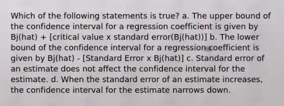 Which of the following statements is true? a. The upper bound of the confidence interval for a regression coefficient is given by Bj(hat) + [critical value x standard error(Bj(hat))] b. The lower bound of the confidence interval for a regression coefficient is given by Bj(hat) - [Standard Error x Bj(hat)] c. Standard error of an estimate does not affect the confidence interval for the estimate. d. When the standard error of an estimate increases, the confidence interval for the estimate narrows down.