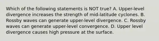 Which of the following statements is NOT true? A. Upper-level divergence increases the strength of mid-latitude cyclones. B. Rossby waves can generate upper-level divergence. C. Rossby waves can generate upper-level convergence. D. Upper level divergence causes high pressure at the surface.