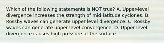 Which of the following statements is NOT true? A. Upper-level divergence increases the strength of mid-latitude cyclones. B. Rossby waves can generate upper-level divergence. C. Rossby waves can generate upper-level convergence. D. Upper level divergence causes high pressure at the surface