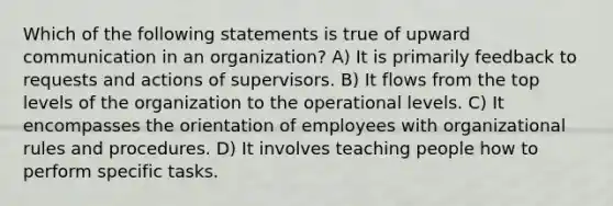 Which of the following statements is true of upward communication in an organization? A) It is primarily feedback to requests and actions of supervisors. B) It flows from the top levels of the organization to the operational levels. C) It encompasses the orientation of employees with organizational rules and procedures. D) It involves teaching people how to perform specific tasks.