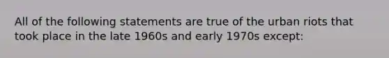 All of the following statements are true of the urban riots that took place in the late 1960s and early 1970s except: