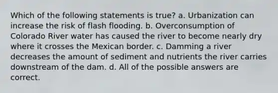 Which of the following statements is true? a. Urbanization can increase the risk of flash flooding. b. Overconsumption of Colorado River water has caused the river to become nearly dry where it crosses the Mexican border. c. Damming a river decreases the amount of sediment and nutrients the river carries downstream of the dam. d. All of the possible answers are correct.