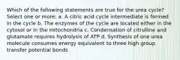 Which of the following statements are true for the urea cycle? Select one or more: a. A citric acid cycle intermediate is formed in the cycle b. The enzymes of the cycle are located either in the cytosol or in the mitochondria c. Condensation of citrulline and glutamate requires hydrolysis of ATP d. Synthesis of one urea molecule consumes energy equivalent to three high group transfer potential bonds