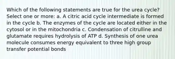 Which of the following statements are true for the urea cycle? Select one or more: a. A citric acid cycle intermediate is formed in the cycle b. The enzymes of the cycle are located either in the cytosol or in the mitochondria c. Condensation of citrulline and glutamate requires hydrolysis of ATP d. Synthesis of one urea molecule consumes energy equivalent to three high group transfer potential bonds