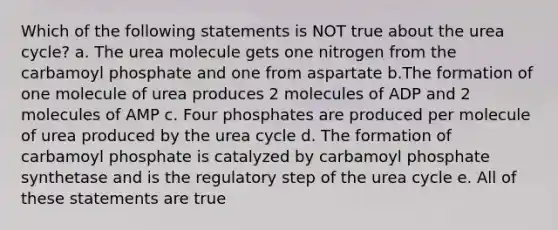 Which of the following statements is NOT true about the urea cycle? a. The urea molecule gets one nitrogen from the carbamoyl phosphate and one from aspartate b.The formation of one molecule of urea produces 2 molecules of ADP and 2 molecules of AMP c. Four phosphates are produced per molecule of urea produced by the urea cycle d. The formation of carbamoyl phosphate is catalyzed by carbamoyl phosphate synthetase and is the regulatory step of the urea cycle e. All of these statements are true