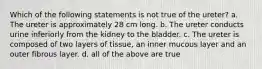 Which of the following statements is not true of the ureter? a. The ureter is approximately 28 cm long. b. The ureter conducts urine inferiorly from the kidney to the bladder. c. The ureter is composed of two layers of tissue, an inner mucous layer and an outer fibrous layer. d. all of the above are true