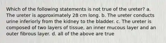 Which of the following statements is not true of the ureter? a. The ureter is approximately 28 cm long. b. The ureter conducts urine inferiorly from the kidney to the bladder. c. The ureter is composed of two layers of tissue, an inner mucous layer and an outer fibrous layer. d. all of the above are true