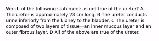 Which of the following statements is not true of the ureter? A The ureter is approximately 28 cm long. B The ureter conducts urine inferiorly from the kidney to the bladder. C The ureter is composed of two layers of tissue—an inner mucous layer and an outer fibrous layer. D All of the above are true of the ureter.