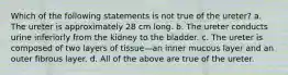 Which of the following statements is not true of the ureter? a. The ureter is approximately 28 cm long. b. The ureter conducts urine inferiorly from the kidney to the bladder. c. The ureter is composed of two layers of tissue—an inner mucous layer and an outer fibrous layer. d. All of the above are true of the ureter.